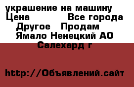 украшение на машину  › Цена ­ 2 000 - Все города Другое » Продам   . Ямало-Ненецкий АО,Салехард г.